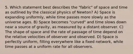 5. Which statement best describes the "fabric" of space and time as outlined by the classical physics of Newton? A) Space is expanding uniformly, while time passes more slowly as the universe ages. B) Space becomes "curved" and time slows down near a source of gravity, as measured by a distant observer. C) The shape of space and the rate of passage of time depend on the relative velocities of observer and observed. D) Space is perfectly uniform, filling everywhere like a fixed network, while time passes at a uniform rate for all observers.