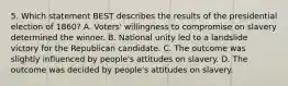 5. Which statement BEST describes the results of the presidential election of 1860? A. Voters' willingness to compromise on slavery determined the winner. B. National unity led to a landslide victory for the Republican candidate. C. The outcome was slightly influenced by people's attitudes on slavery. D. The outcome was decided by people's attitudes on slavery.