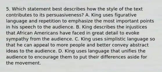 5. Which statement best describes how the style of the text contributes to its persuasiveness? A. King uses figurative language and repetition to emphasize the most important points in his speech to the audience. B. King describes the injustices that African Americans have faced in great detail to evoke sympathy from the audience. C. King uses simplistic language so that he can appeal to more people and better convey abstract ideas to the audience. D. King uses language that unifies the audience to encourage them to put their differences aside for the movement.