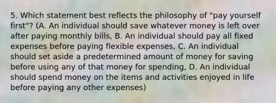 5. Which statement best reflects the philosophy of "pay yourself first"? (A. An individual should save whatever money is left over after paying monthly bills, B. An individual should pay all fixed expenses before paying flexible expenses, C. An individual should set aside a predetermined amount of money for saving before using any of that money for spending, D. An individual should spend money on the items and activities enjoyed in life before paying any other expenses)