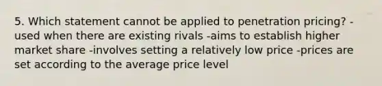 5. Which statement cannot be applied to penetration pricing? -used when there are existing rivals -aims to establish higher market share -involves setting a relatively low price -prices are set according to the average price level