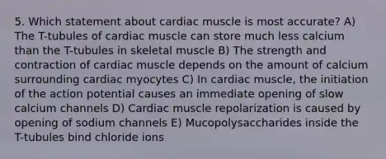 5. Which statement about cardiac muscle is most accurate? A) The T-tubules of cardiac muscle can store much less calcium than the T-tubules in skeletal muscle B) The strength and contraction of cardiac muscle depends on the amount of calcium surrounding cardiac myocytes C) In cardiac muscle, the initiation of the action potential causes an immediate opening of slow calcium channels D) Cardiac muscle repolarization is caused by opening of sodium channels E) Mucopolysaccharides inside the T-tubules bind chloride ions