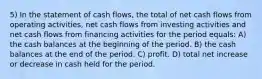 5) In the statement of cash flows, the total of net cash flows from operating activities, net cash flows from investing activities and net cash flows from financing activities for the period equals: A) the cash balances at the beginning of the period. B) the cash balances at the end of the period. C) profit. D) total net increase or decrease in cash held for the period.