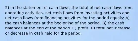 5) In the statement of cash flows, the total of net cash flows from operating activities, net cash flows from investing activities and net cash flows from financing activities for the period equals: A) the cash balances at the beginning of the period. B) the cash balances at the end of the period. C) profit. D) total net increase or decrease in cash held for the period.