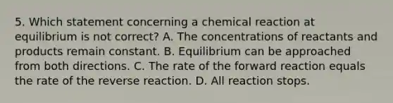 5. Which statement concerning a chemical reaction at equilibrium is not correct? A. The concentrations of reactants and products remain constant. B. Equilibrium can be approached from both directions. C. The rate of the forward reaction equals the rate of the reverse reaction. D. All reaction stops.