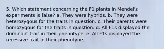 5. Which statement concerning the F1 plants in Mendel's experiments is false? a. They were hybrids. b. They were heterozygous for the traits in question. c. Their parents were homozygous for the traits in question. d. All F1s displayed the dominant trait in their phenotype. e. All F1s displayed the recessive trait in their phenotype.