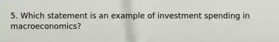 5. Which statement is an example of investment spending in macroeconomics?
