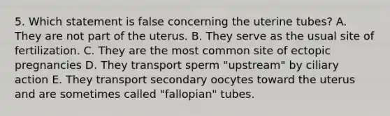 5. Which statement is false concerning the uterine tubes? A. They are not part of the uterus. B. They serve as the usual site of fertilization. C. They are the most common site of ectopic pregnancies D. They transport sperm "upstream" by ciliary action E. They transport secondary oocytes toward the uterus and are sometimes called "fallopian" tubes.