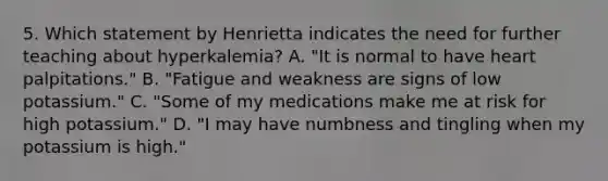 5. Which statement by Henrietta indicates the need for further teaching about hyperkalemia? A. "It is normal to have heart palpitations." B. "Fatigue and weakness are signs of low potassium." C. "Some of my medications make me at risk for high potassium." D. "I may have numbness and tingling when my potassium is high."