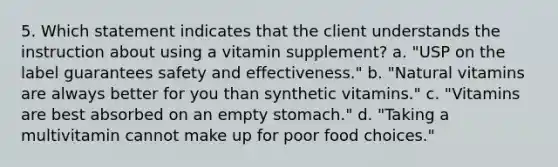 5. Which statement indicates that the client understands the instruction about using a vitamin supplement? a. "USP on the label guarantees safety and effectiveness." b. "Natural vitamins are always better for you than synthetic vitamins." c. "Vitamins are best absorbed on an empty stomach." d. "Taking a multivitamin cannot make up for poor food choices."