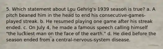 5. Which statement about Lou Gehrig's 1939 season is true? a. A pitch beaned him in the head to end his consecutive-games-played streak. b. He resumed playing one game after his streak ended. c. On July 4, he made a famous speech calling himself "the luckiest man on the face of the earth." d. He died before the season ended from a central-nervous-system disease.