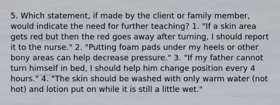 5. Which statement, if made by the client or family member, would indicate the need for further teaching? 1. "If a skin area gets red but then the red goes away after turning, I should report it to the nurse." 2. "Putting foam pads under my heels or other bony areas can help decrease pressure." 3. "If my father cannot turn himself in bed, I should help him change position every 4 hours." 4. "The skin should be washed with only warm water (not hot) and lotion put on while it is still a little wet."