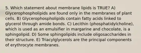 5. Which statement about membrane lipids is TRUE? A) Glycerophospholipids are found only in the membranes of plant cells. B) Glycerophospholipids contain fatty acids linked to glycerol through amide bonds. C) Lecithin (phosphatidylcholine), which is used as an emulsifier in margarine and chocolate, is a sphingolipid. D) Some sphingolipids include oligosaccharides in their structure. E) Triacylglycerols are the principal components of erythrocyte membranes.