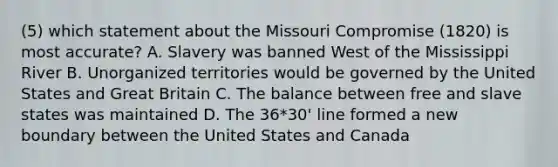 (5) which statement about the Missouri Compromise (1820) is most accurate? A. Slavery was banned West of the Mississippi River B. Unorganized territories would be governed by the United States and Great Britain C. The balance between free and slave states was maintained D. The 36*30' line formed a new boundary between the United States and Canada