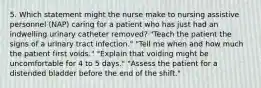 5. Which statement might the nurse make to nursing assistive personnel (NAP) caring for a patient who has just had an indwelling urinary catheter removed? "Teach the patient the signs of a urinary tract infection." "Tell me when and how much the patient first voids." "Explain that voiding might be uncomfortable for 4 to 5 days." "Assess the patient for a distended bladder before the end of the shift."