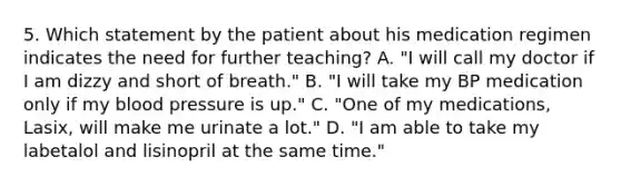 5. Which statement by the patient about his medication regimen indicates the need for further teaching? A. "I will call my doctor if I am dizzy and short of breath." B. "I will take my BP medication only if my blood pressure is up." C. "One of my medications, Lasix, will make me urinate a lot." D. "I am able to take my labetalol and lisinopril at the same time."