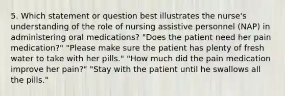 5. Which statement or question best illustrates the nurse's understanding of the role of nursing assistive personnel (NAP) in administering oral medications? "Does the patient need her pain medication?" "Please make sure the patient has plenty of fresh water to take with her pills." "How much did the pain medication improve her pain?" "Stay with the patient until he swallows all the pills."