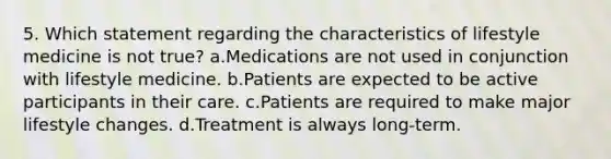 5. Which statement regarding the characteristics of lifestyle medicine is not true? a.Medications are not used in conjunction with lifestyle medicine. b.Patients are expected to be active participants in their care. c.Patients are required to make major lifestyle changes. d.Treatment is always long-term.