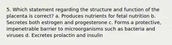 5. Which statement regarding the structure and function of the placenta is correct? a. Produces nutrients for fetal nutrition b. Secretes both estrogen and progesterone c. Forms a protective, impenetrable barrier to microorganisms such as bacteria and viruses d. Excretes prolactin and insulin