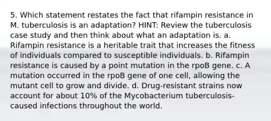 5. Which statement restates the fact that rifampin resistance in M. tuberculosis is an adaptation? HINT: Review the tuberculosis case study and then think about what an adaptation is. a. Rifampin resistance is a heritable trait that increases the fitness of individuals compared to susceptible individuals. b. Rifampin resistance is caused by a point mutation in the rpoB gene. c. A mutation occurred in the rpoB gene of one cell, allowing the mutant cell to grow and divide. d. Drug-resistant strains now account for about 10% of the Mycobacterium tuberculosis-caused infections throughout the world.