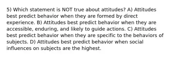 5) Which statement is NOT true about attitudes? A) Attitudes best predict behavior when they are formed by direct experience. B) Attitudes best predict behavior when they are accessible, enduring, and likely to guide actions. C) Attitudes best predict behavior when they are specific to the behaviors of subjects. D) Attitudes best predict behavior when social influences on subjects are the highest.