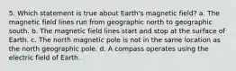 5. Which statement is true about Earth's magnetic field? a. The magnetic field lines run from geographic north to geographic south. b. The magnetic field lines start and stop at the surface of Earth. c. The north magnetic pole is not in the same location as the north geographic pole. d. A compass operates using the electric field of Earth.