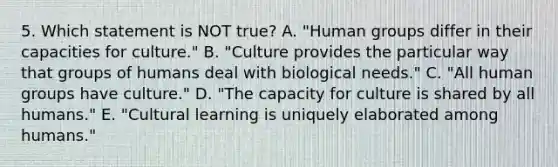 5. Which statement is NOT true? A. "Human groups differ in their capacities for culture." B. "Culture provides the particular way that groups of humans deal with biological needs." C. "All human groups have culture." D. "The capacity for culture is shared by all humans." E. "Cultural learning is uniquely elaborated among humans."