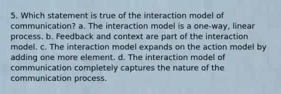 5. Which statement is true of the interaction model of communication? a. The interaction model is a one-way, linear process. b. Feedback and context are part of the interaction model. c. The interaction model expands on the action model by adding one more element. d. The interaction model of communication completely captures the nature of the communication process.