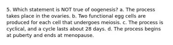 5. Which statement is NOT true of oogenesis? a. The process takes place in the ovaries. b. Two functional egg cells are produced for each cell that undergoes meiosis. c. The process is cyclical, and a cycle lasts about 28 days. d. The process begins at puberty and ends at menopause.