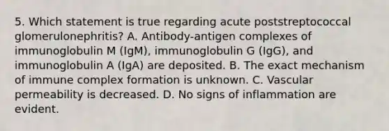 5. Which statement is true regarding acute poststreptococcal glomerulonephritis? A. Antibody-antigen complexes of immunoglobulin M (IgM), immunoglobulin G (IgG), and immunoglobulin A (IgA) are deposited. B. The exact mechanism of immune complex formation is unknown. C. Vascular permeability is decreased. D. No signs of inflammation are evident.