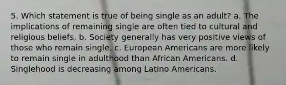 5. Which statement is true of being single as an adult? a. The implications of remaining single are often tied to cultural and religious beliefs. b. Society generally has very positive views of those who remain single. c. European Americans are more likely to remain single in adulthood than African Americans. d. Singlehood is decreasing among Latino Americans.