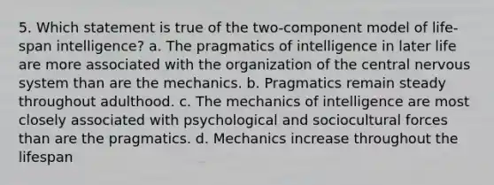 5. Which statement is true of the two-component model of life-span intelligence? a. The pragmatics of intelligence in later life are more associated with the organization of the central nervous system than are the mechanics. b. Pragmatics remain steady throughout adulthood. c. The mechanics of intelligence are most closely associated with psychological and sociocultural forces than are the pragmatics. d. Mechanics increase throughout the lifespan