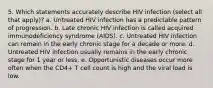 5. Which statements accurately describe HIV infection (select all that apply)? a. Untreated HIV infection has a predictable pattern of progression. b. Late chronic HIV infection is called acquired immunodeficiency syndrome (AIDS). c. Untreated HIV infection can remain in the early chronic stage for a decade or more. d. Untreated HIV infection usually remains in the early chronic stage for 1 year or less. e. Opportunistic diseases occur more often when the CD4+ T cell count is high and the viral load is low.