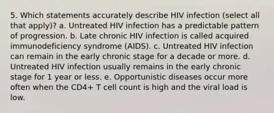 5. Which statements accurately describe HIV infection (select all that apply)? a. Untreated HIV infection has a predictable pattern of progression. b. Late chronic HIV infection is called acquired immunodeficiency syndrome (AIDS). c. Untreated HIV infection can remain in the early chronic stage for a decade or more. d. Untreated HIV infection usually remains in the early chronic stage for 1 year or less. e. Opportunistic diseases occur more often when the CD4+ T cell count is high and the viral load is low.