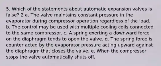 5. Which of the statements about automatic expansion valves is false? 2 a. The valve maintains constant pressure in the evaporator during compressor operation regardless of the load. b. The control may be used with multiple cooling coils connected to the same compressor. c. A spring exerting a downward force on the diaphragm tends to open the valve. d. The spring force is counter acted by the evaporator pressure acting upward against the diaphragm that closes the valve. e. When the compressor stops the valve automatically shuts off.