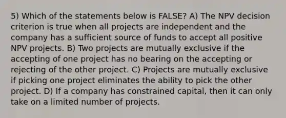 5) Which of the statements below is FALSE? A) The NPV decision criterion is true when all projects are independent and the company has a sufficient source of funds to accept all positive NPV projects. B) Two projects are mutually exclusive if the accepting of one project has no bearing on the accepting or rejecting of the other project. C) Projects are mutually exclusive if picking one project eliminates the ability to pick the other project. D) If a company has constrained capital, then it can only take on a limited number of projects.