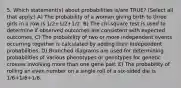 5. Which statement(s) about probabilities is/are TRUE? (Select all that apply.) A) The probability of a woman giving birth to three girls in a row is 1/2+1/2+1/2. B) The chi-square test is used to determine if observed outcomes are consistent with expected outcomes. C) The probability of two or more independent events occurring together is calculated by adding their independent probabilities. D) Branched diagrams are used for determining probabilities of various phenotypes or genotypes for genetic crosses involving more than one gene pair. E) The probability of rolling an even number on a single roll of a six-sided die is 1/6+1/6+1/6.