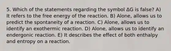 5. Which of the statements regarding the symbol ΔG is false? A) It refers to the free energy of the reaction. B) Alone, allows us to predict the spontaneity of a reaction. C) Alone, allows us to identify an exothermic reaction. D) Alone, allows us to identify an endergonic reaction. E) It describes the effect of both enthalpy and entropy on a reaction.