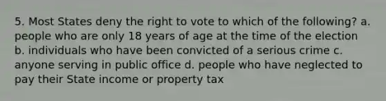 5. Most States deny the right to vote to which of the following? a. people who are only 18 years of age at the time of the election b. individuals who have been convicted of a serious crime c. anyone serving in public office d. people who have neglected to pay their State income or property tax