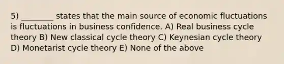 5) ________ states that the main source of economic fluctuations is fluctuations in business confidence. A) Real business cycle theory B) New classical cycle theory C) Keynesian cycle theory D) Monetarist cycle theory E) None of the above