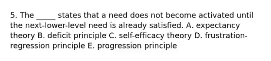 5. The _____ states that a need does not become activated until the next-lower-level need is already satisfied. A. expectancy theory B. deficit principle C. self-efficacy theory D. frustration-regression principle E. progression principle