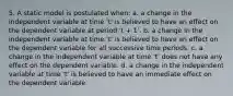 5. A static model is postulated when: a. a change in the independent variable at time 't' is believed to have an effect on the dependent variable at period 't + 1'. b. a change in the independent variable at time 't' is believed to have an effect on the dependent variable for all successive time periods. c. a change in the independent variable at time 't' does not have any effect on the dependent variable. d. a change in the independent variable at time 't' is believed to have an immediate effect on the dependent variable.