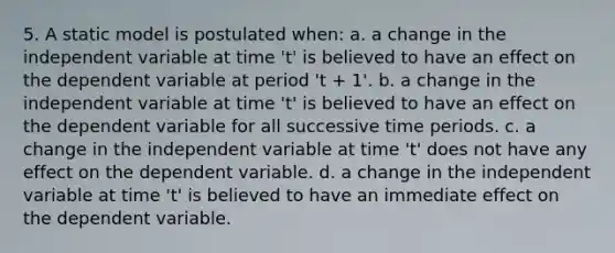 5. A static model is postulated when: a. a change in the independent variable at time 't' is believed to have an effect on the dependent variable at period 't + 1'. b. a change in the independent variable at time 't' is believed to have an effect on the dependent variable for all successive time periods. c. a change in the independent variable at time 't' does not have any effect on the dependent variable. d. a change in the independent variable at time 't' is believed to have an immediate effect on the dependent variable.