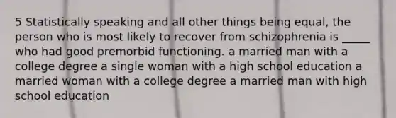 5 Statistically speaking and all other things being equal, the person who is most likely to recover from schizophrenia is _____ who had good premorbid functioning. a married man with a college degree a single woman with a high school education a married woman with a college degree a married man with high school education