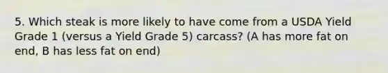 5. Which steak is more likely to have come from a USDA Yield Grade 1 (versus a Yield Grade 5) carcass? (A has more fat on end, B has less fat on end)