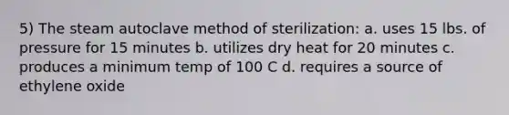 5) The steam autoclave method of sterilization: a. uses 15 lbs. of pressure for 15 minutes b. utilizes dry heat for 20 minutes c. produces a minimum temp of 100 C d. requires a source of ethylene oxide