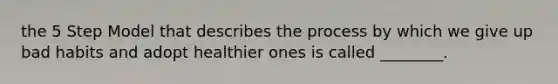 the 5 Step Model that describes the process by which we give up bad habits and adopt healthier ones is called ________.