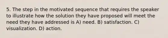 5. The step in the motivated sequence that requires the speaker to illustrate how the solution they have proposed will meet the need they have addressed is A) need. B) satisfaction. C) visualization. D) action.