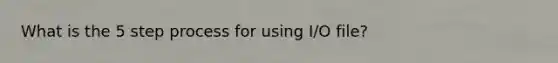 What is the 5 step process for using I/O file?