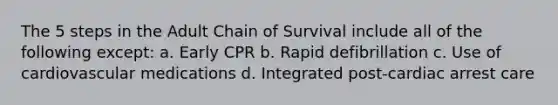 The 5 steps in the Adult Chain of Survival include all of the following except: a. Early CPR b. Rapid defibrillation c. Use of cardiovascular medications d. Integrated post-cardiac arrest care